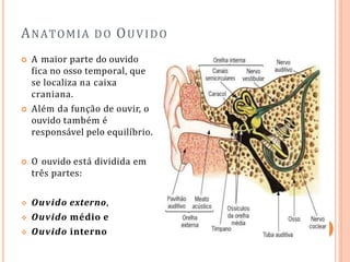 ANATOMIA DO OUVIDO
 A maior parte do ouvido
fica no osso temporal, que
se localiza na caixa
craniana.
 Além da função de ouvir, o
ouvido também é
responsável pelo equilíbrio.
 O ouvido está dividida em
três partes:
 Ouvido externo,
 Ouvido médio e
 Ouvido interno
 