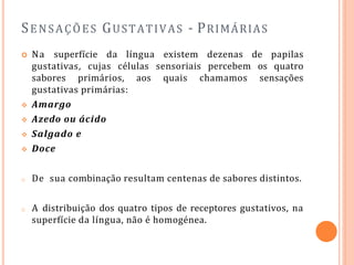 SENSAÇÕES GUSTATIVAS - PRIMÁRIAS
 Na superfície da língua existem dezenas de papilas
gustativas, cujas células sensoriais percebem os quatro
sabores primários, aos quais chamamos sensações
gustativas primárias:
 Amargo
 Azedo ou ácido
 Salgado e
 Doce
o De sua combinação resultam centenas de sabores distintos.
o A distribuição dos quatro tipos de receptores gustativos, na
superfície da língua, não é homogénea.
 