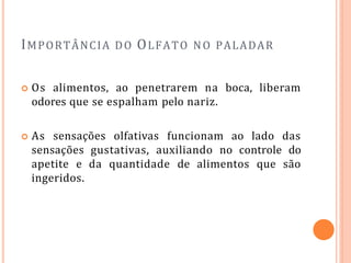 IMPORTÂNCIA DO OLFATO NO PALADAR
 Os alimentos, ao penetrarem na boca, liberam
odores que se espalham pelo nariz.
 As sensações olfativas funcionam ao lado das
sensações gustativas, auxiliando no controle do
apetite e da quantidade de alimentos que são
ingeridos.
 