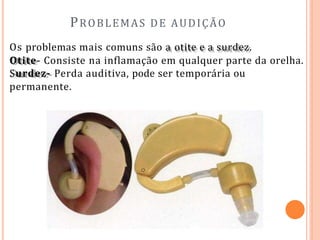 PROBLEMAS DE AUDIÇÃO
Os problemas mais comuns são a otite e a surdez.
Otite- Consiste na inflamação em qualquer parte da orelha.
Surdez- Perda auditiva, pode ser temporária ou
permanente.
 