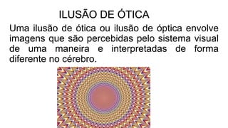 ILUSÃO DE ÓTICA
Uma ilusão de ótica ou ilusão de óptica envolve
imagens que são percebidas pelo sistema visual
de uma maneira e interpretadas de forma
diferente no cérebro.
 