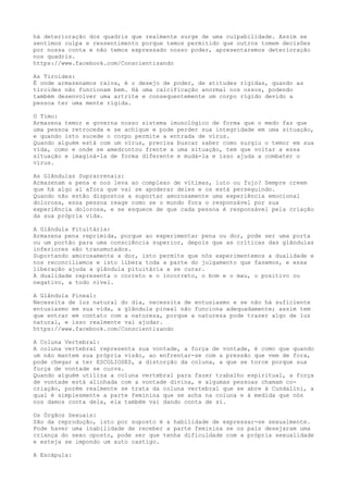 há deterioração dos quadris que realmente surge de uma culpabilidade. Assim se
sentimos culpa e ressentimento porque temos permitido que outros tomem decisões
por nossa conta e não temos expressado nosso poder, apresentaremos deterioração
nos quadris.
https://www.facebook.com/Conscientizando
As Tiroides:
É onde armazenamos raiva, é o desejo de poder, de atitudes rígidas, quando as
tiroides não funcionam bem. Há uma calcificação anormal nos ossos, podendo
também desenvolver uma artrite e consequentemente um corpo rígido devido a
pessoa ter uma mente rígida.
O Timo:
Armazena temor e governa nosso sistema imunológico de forma que o medo faz que
uma pessoa retroceda e se achique e pode perder sua integridade em uma situação,
e quando isto sucede o corpo permite a entrada de vírus.
Quando alguém está com um vírus, precisa buscar saber como surgiu o temor em sua
vida, como e onde se amedrontou frente a uma situação, tem que voltar a essa
situação e imaginá-la de forma diferente e mudá-la e isso ajuda a combater o
vírus.
As Glândulas Suprarrenais:
Armazenam a pena e nos leva ao complexo de vítimas, luto ou fujo? Sempre creem
que há algo aí afora que vai se apoderar deles e os está perseguindo.
Quando não estão dispostos a suportar amorosamente uma experiência emocional
dolorosa, essa pessoa reage como se o mundo fora o responsável por sua
experiência dolorosa, e se esquece de que cada pessoa é responsável pela criação
da sua própria vida.
A Glândula Pituitária:
Armazena pena reprimida, porque ao experimentar pena ou dor, pode ser uma porta
ou um portão para uma consciência superior, depois que as críticas das glândulas
inferiores são transmutados.
Suportando amorosamente a dor, isto permite que nós experimentemos a dualidade e
nos reconciliemos e isto libera toda a parte do julgamento que fazemos, e essa
liberação ajuda a glândula pituitária a se curar.
A dualidade representa o correto e o incorreto, o bom e o mau, o positivo ou
negativo, a todo nível.
A Glândula Pineal:
Necessita de luz natural do dia, necessita de entusiasmo e se não há suficiente
entusiasmo em sua vida, a glândula pineal não funciona adequadamente; assim tem
que entrar em contato com a natureza, porque a natureza pode trazer algo de luz
natural, e isso realmente vai ajudar.
https://www.facebook.com/Conscientizando
A Coluna Vertebral:
A coluna vertebral representa sua vontade, a força de vontade, é como que quando
um não mantem sua própria visão, ao enfrentar-se com a pressão que vem de fora,
pode chegar a ter ESCOLIOSES, a distorção da coluna, a que se torce porque sua
força de vontade se curva.
Quando alguém utiliza a coluna vertebral para fazer trabalho espiritual, a força
de vontade está alinhada com a vontade divina, e algumas pessoas chamam co-
criação, porém realmente se trata da coluna vertebral que se abre à Cundalini, a
qual é simplesmente a parte feminina que se acha na coluna e à medida que nós
nos damos conta dela, ela também vai dando conta de si.
Os Órgãos Sexuais:
São da reprodução, isto por suposto é a habilidade de expressar-se sexualmente.
Pode haver uma inabilidade de receber a parte feminina se os pais desejaram uma
criança do sexo oposto, pode ser que tenha dificuldade com a própria sexualidade
e esteja se impondo um auto castigo.
A Escápula:
 