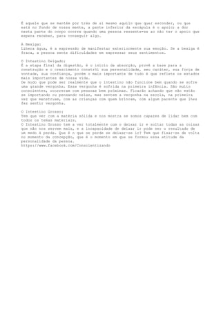 É aquele que se mantém por trás de si mesmo aquilo que quer esconder, ou que
está no fundo de nossa mente, a parte inferior da escápula é o apoio; a dor
nesta parte do corpo ocorre quando uma pessoa ressente-se ao não ter o apoio que
espera receber, para conseguir algo.
A Bexiga:
Libera água, é a expressão de manifestar exteriormente sua emoção. Se a bexiga é
fraca, a pessoa sente dificuldades em expressar seus sentimentos.
O Intestino Delgado:
É a etapa final da digestão, é o início da absorção, provê a base para a
construção e o crescimento constrói sua personalidade, seu caráter, sua força de
vontade, sua confiança, porém o mais importante de tudo é que reflete os estados
mais importantes de nossa vida.
De modo que pode ser realmente que o intestino não funcione bem quando se sofre
uma grande vergonha. Essa vergonha é sofrida na primeira infância. São muito
conscientes, ocorreram com pessoas bem próximas. Ficarão achando que não estão
se importando ou pensando nelas, mas sentem a vergonha na escola, na primeira
vez que menstruam, com as crianças com quem brincam, com algum parente que lhes
fez sentir vergonha.
O Intestino Grosso:
Tem que ver com a matéria sólida e nos mostra se somos capazes de lidar bem com
todos os temas materiais.
O Intestino Grosso tem a ver totalmente com o deixar ir e soltar todas as coisas
que não nos servem mais, e a incapacidade de deixar ir pode ser o resultado de
um medo à perda. Que é o que se perde se deixar-se ir? Tem que fixar-se de volta
no momento da concepção, que é o momento em que se formou essa atitude da
personalidade da pessoa.
https://www.facebook.com/Conscientizando
 