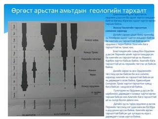 Ерөнхийдөө өргөс арьстан нь
ордовик-д үүссэн ба одоог хүртэл амьдарч
байгаа бөгөөд Юрагаас одоог хүртэл өргөн
тархаж байна.
Энэхүү Геологийн тархалтын
схемнээс харахад:
Далайн сараан цэцэг буюу кринойд
нь Кембрээс одоог хүртэл амьдарч байгаа
ба хамгийн их тархалттай байгаа үе нь
ордовик-с перм байна. Хамгийн бага
тархалттай нь триас юм.
Бластоидеи-ийн хувьд бол Ордовик-
д үүсэж Пермийн үеийг хүртэл амьдарсан
ба хамгийн их тархалттай үе нь Фамен-с
Карбон хүртэл байсан байна. Хамгийн бага
тархалттай үе нь пермийн төгсгөл үе байсан
байна.
Далайн зараа нь анх Ордовикийн
төгсгөлд үүсэж байсан ба энэ схемээс
харахад хамгийн их тархалттай байсан үе
нь дөрөвдөгч галав байна. Ерөнхийдөө
Силураас Триас хүртэл тархалтын хувьд
бага байсан хандлагатай байна.
Голотурии нь Ордовик-д үүссэн ба
карбоноос дөрөвдөгч галавыг хүртэл өргөн
тархаж байсан юм.Хамгийн бага тархалттай
үе нь силур болон девон юм.
Далайн од нь түрүү ордовик-д үүсэж
Пермийн төгсгөлд нэг удаа мөхсөн ба Юра-
н үед дахин үүссэн байна. Хамгийн өргөн
тархалттай байсан цаг хугацаа нь юра-с
дөрөвдөгч галав хүртэл байна.
Өргөст арьстан амьтдын геологийн тархалт
Хожуу цэрд
Хожуу Триас
Пермийн төгсгөл
Хожуу ордовик
Фамен
Фран
 