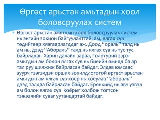  Өргөст арьстан амьтдын хоол боловсруулах систем
нь энгийн зохион байгуулалттай, ам, ялгах сүв
төдийгөөр хязгаарлагддаг аж. Доод “ораль” талд нь
ам нь, дээд “Абораль” талд нь ялгах сүв нь тус тус
байрладаг. Харин далайн зараа, Голотурий зэрэг
амьтдын ам болон ялгах сүв нь биеийн өмнөд ба ар
тал руу шилжиж байрласан байдаг. Элдэв юмсаас
зуурч тээгэлдэн орших зохилдлоготой өргөст арьстан
амьтдын ам ялгах сүв хоёр нь хоёулаа “абораль”
дээд талдаа байрласан байдаг. Ерөнхийд нь авч үзвэл
ам болон ялгах сүв хоёрыг холбож тогтсон
тэжээлийн суваг уутанцартай байдаг.
Өргөст арьстан амьтадын хоол
боловсруулах систем
 