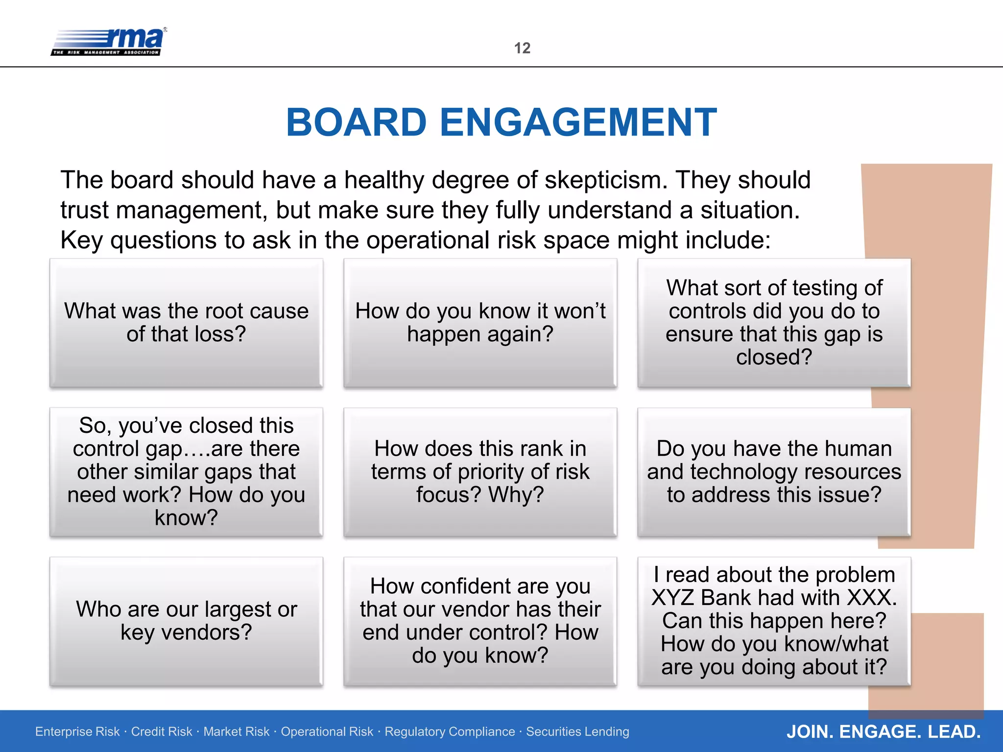 Enterprise Risk · Credit Risk · Market Risk · Operational Risk · Regulatory Compliance · Securities Lending
12
JOIN. ENGAGE. LEAD.
BOARD ENGAGEMENT
The board should have a healthy degree of skepticism. They should
trust management, but make sure they fully understand a situation.
Key questions to ask in the operational risk space might include:
What was the root cause
of that loss?
How do you know it won’t
happen again?
What sort of testing of
controls did you do to
ensure that this gap is
closed?
So, you’ve closed this
control gap….are there
other similar gaps that
need work? How do you
know?
How does this rank in
terms of priority of risk
focus? Why?
Do you have the human
and technology resources
to address this issue?
Who are our largest or
key vendors?
How confident are you
that our vendor has their
end under control? How
do you know?
I read about the problem
XYZ Bank had with XXX.
Can this happen here?
How do you know/what
are you doing about it?
 
