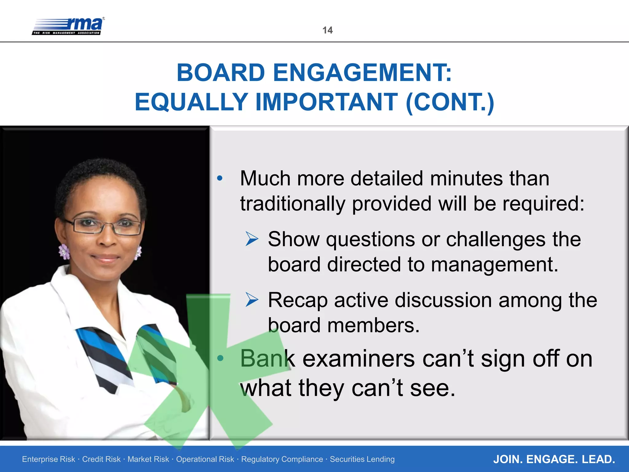 Enterprise Risk · Credit Risk · Market Risk · Operational Risk · Regulatory Compliance · Securities Lending
14
JOIN. ENGAGE. LEAD.
BOARD ENGAGEMENT:
EQUALLY IMPORTANT (CONT.)
• Much more detailed minutes than
traditionally provided will be required:
 Show questions or challenges the
board directed to management.
 Recap active discussion among the
board members.
• Bank examiners can’t sign off on
what they can’t see.
 