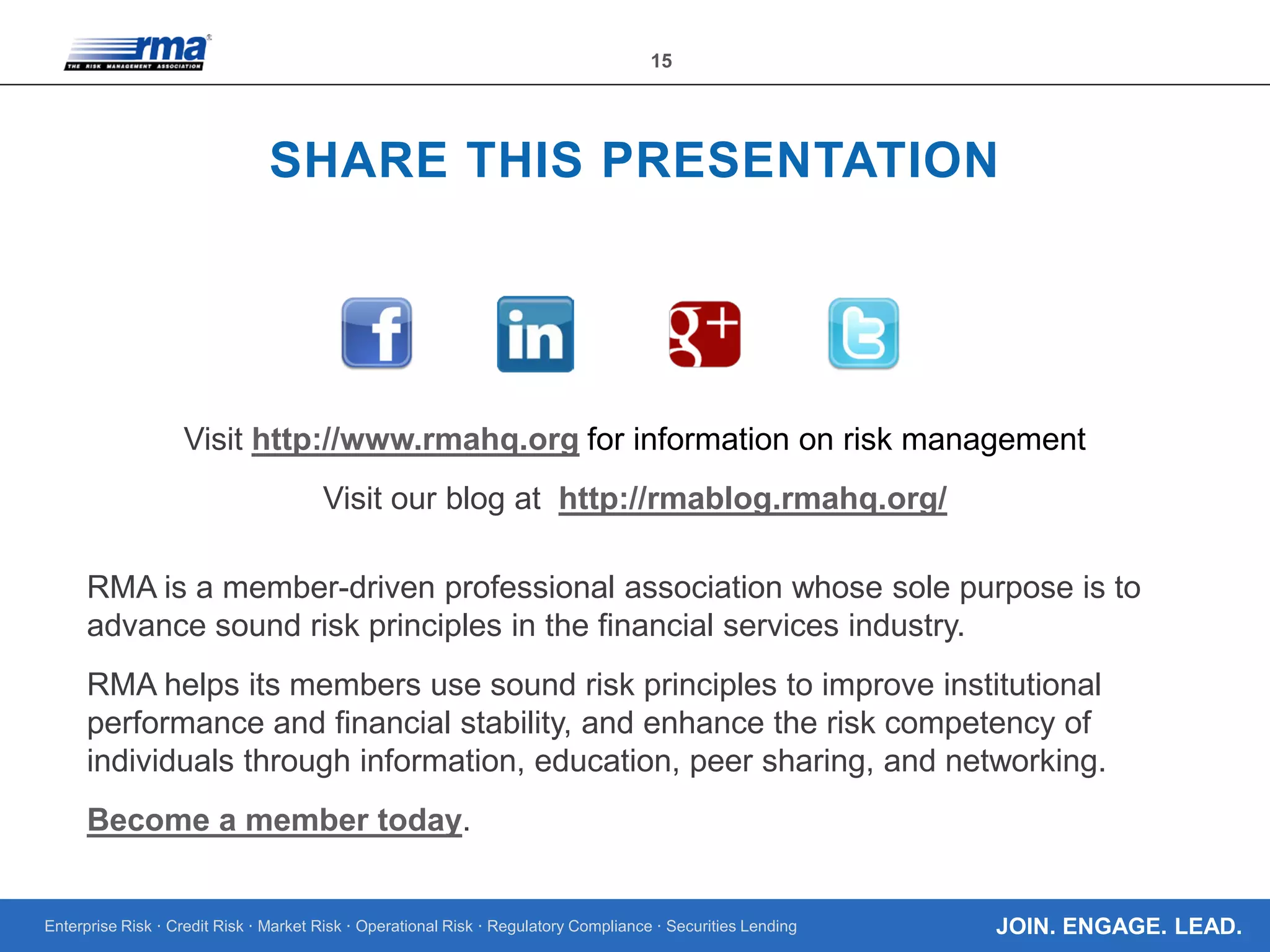 Enterprise Risk · Credit Risk · Market Risk · Operational Risk · Regulatory Compliance · Securities Lending
15
JOIN. ENGAGE. LEAD.
SHARE THIS PRESENTATION
Visit http://www.rmahq.org for information on risk management
Visit our blog at http://rmablog.rmahq.org/
RMA is a member-driven professional association whose sole purpose is to
advance sound risk principles in the financial services industry.
RMA helps its members use sound risk principles to improve institutional
performance and financial stability, and enhance the risk competency of
individuals through information, education, peer sharing, and networking.
Become a member today.
 