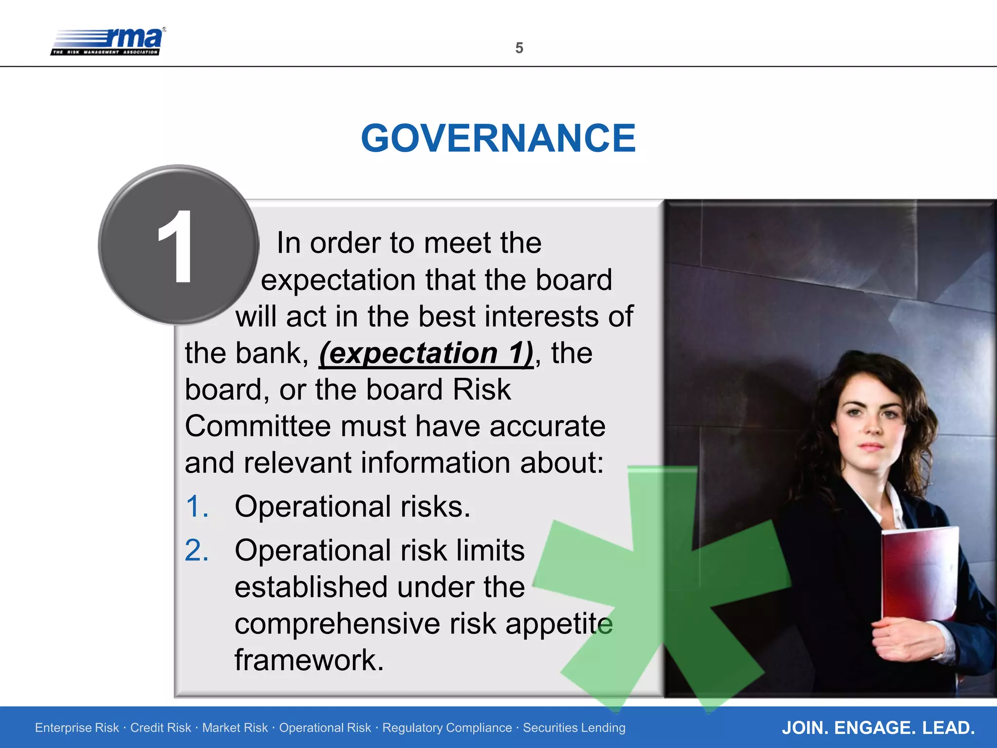 Enterprise Risk · Credit Risk · Market Risk · Operational Risk · Regulatory Compliance · Securities Lending
5
JOIN. ENGAGE. LEAD.
GOVERNANCE
In order to meet the
expectation that the board
will act in the best interests of
the bank, (expectation 1), the
board, or the board Risk
Committee must have accurate
and relevant information about:
1. Operational risks.
2. Operational risk limits
established under the
comprehensive risk appetite
framework.
1
 