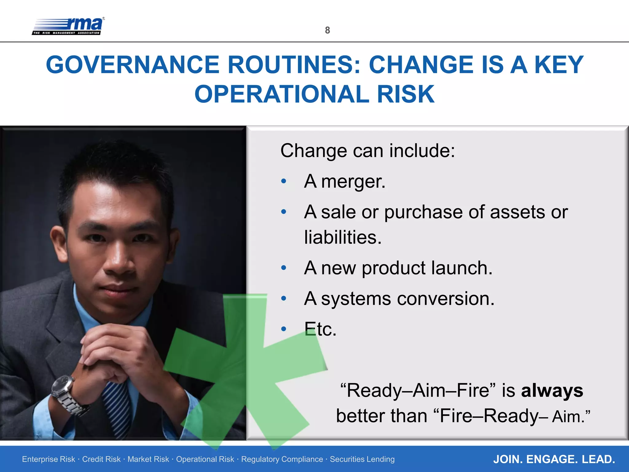 Enterprise Risk · Credit Risk · Market Risk · Operational Risk · Regulatory Compliance · Securities Lending
8
JOIN. ENGAGE. LEAD.
GOVERNANCE ROUTINES: CHANGE IS A KEY
OPERATIONAL RISK
Change can include:
• A merger.
• A sale or purchase of assets or
liabilities.
• A new product launch.
• A systems conversion.
• Etc.
“Ready–Aim–Fire” is always
better than “Fire–Ready– Aim.”
 
