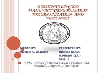 A SEMINAR ON GOOD
     MANUFACTURING PRACTICES
      FOR ORGANIZATION AND
            PERSONNEL




GUIDED BY:               PRESENTED BY:
Mr. Moin K. Modasiya     Hitiksha Kanani
                         M.PHARM (Q.A.)
                         SEM - 1
  APMC College Of Pharmaceutical Education And
       Research, Motipura, Himatnagar
 
