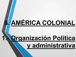 II. AMÉRICA COLONIAL
1.- Organización Política
y administrativa
 