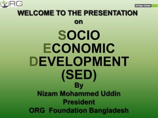 WELCOME TO THE PRESENTATION
on
SOCIO
ECONOMIC
DEVELOPMENT
(SED)
By
Nizam Mohammed Uddin
President
ORG Foundation Bangladesh
 
