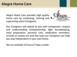 Alegre Home Care
Alegre Home Care provides high quality
home care by employing, training and
supervising select Caregivers.
Our Caregivers will attend to you with compassion, respect
and understanding Companionship, light housekeeping,
meal preparation, personal care, medication reminders,
errands or respite are only few ways our Caregivers can help
you stay independent in your own home.
We are available 24 hours/7 days a week.
 