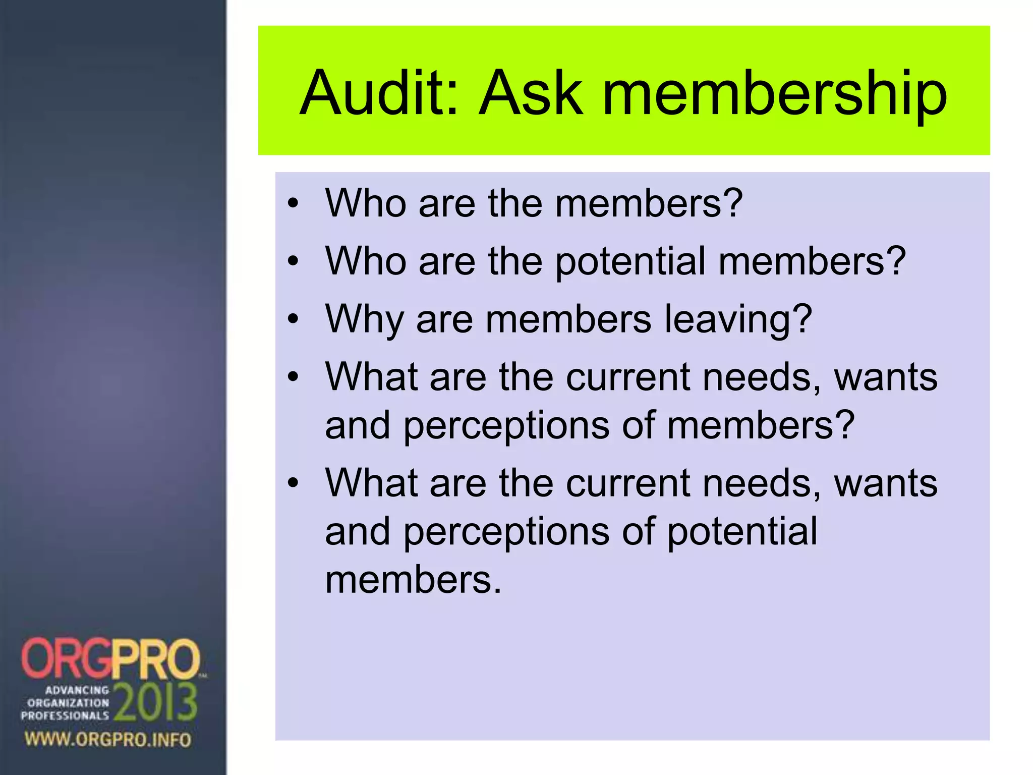 Audit: Ask membership
• Who are the members?
• Who are the potential members?
• Why are members leaving?
• What are the current needs, wants
and perceptions of members?
• What are the current needs, wants
and perceptions of potential
members.
 
