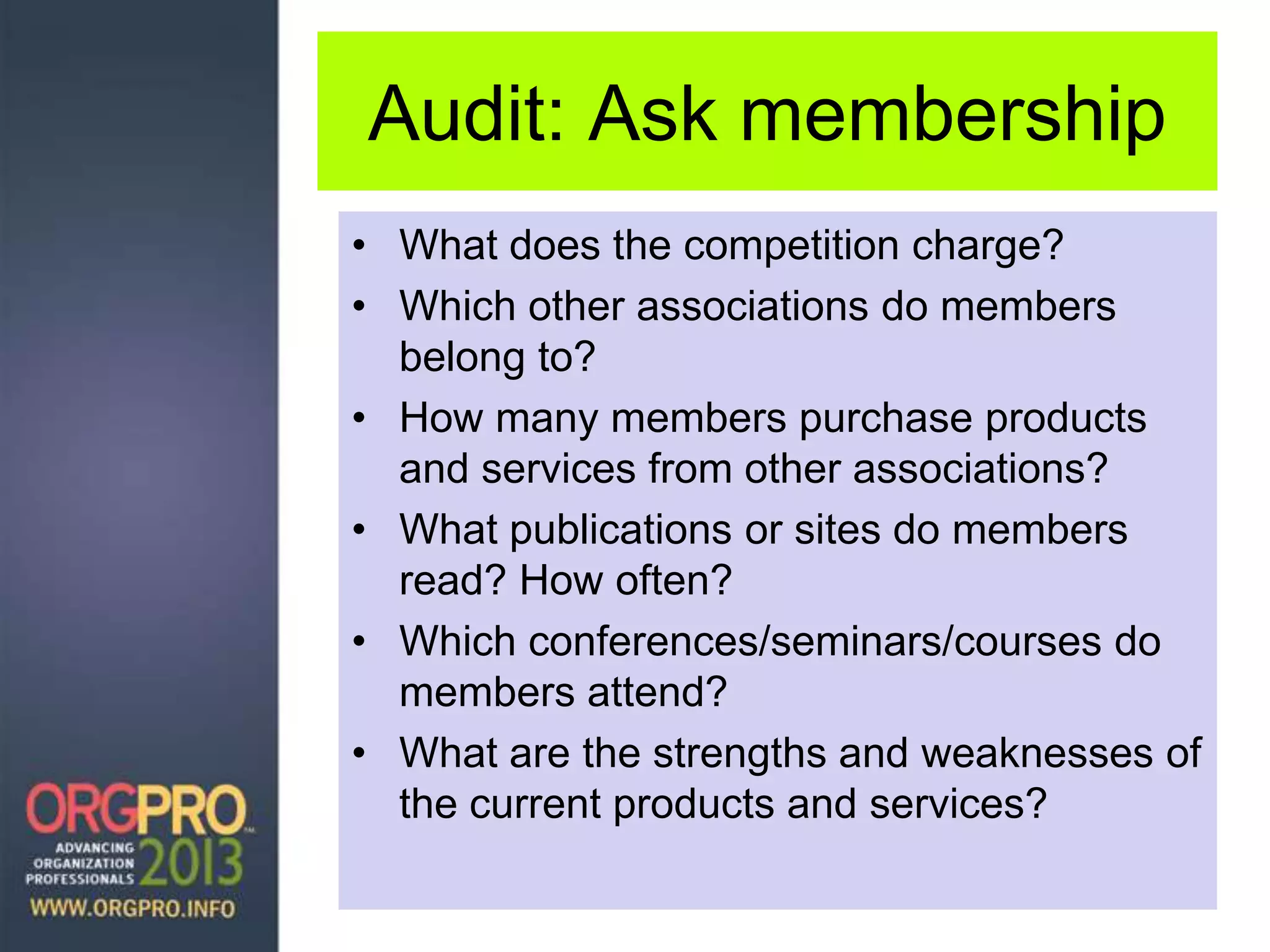 Audit: Ask membership
• What does the competition charge?
• Which other associations do members
belong to?
• How many members purchase products
and services from other associations?
• What publications or sites do members
read? How often?
• Which conferences/seminars/courses do
members attend?
• What are the strengths and weaknesses of
the current products and services?
 