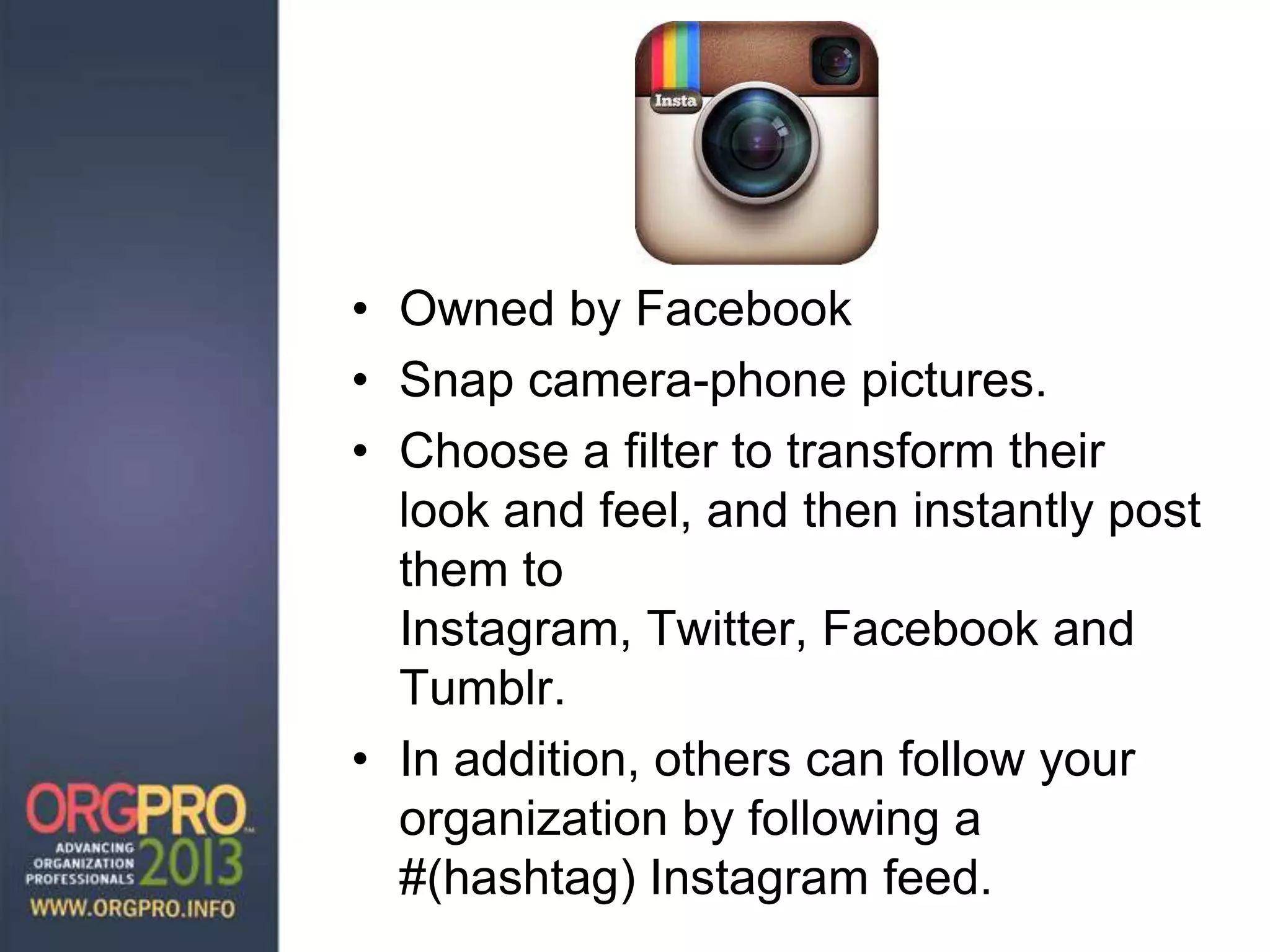 • Owned by Facebook
• Snap camera-phone pictures.
• Choose a filter to transform their
look and feel, and then instantly post
them to
Instagram, Twitter, Facebook and
Tumblr.
• In addition, others can follow your
organization by following a
#(hashtag) Instagram feed.
 