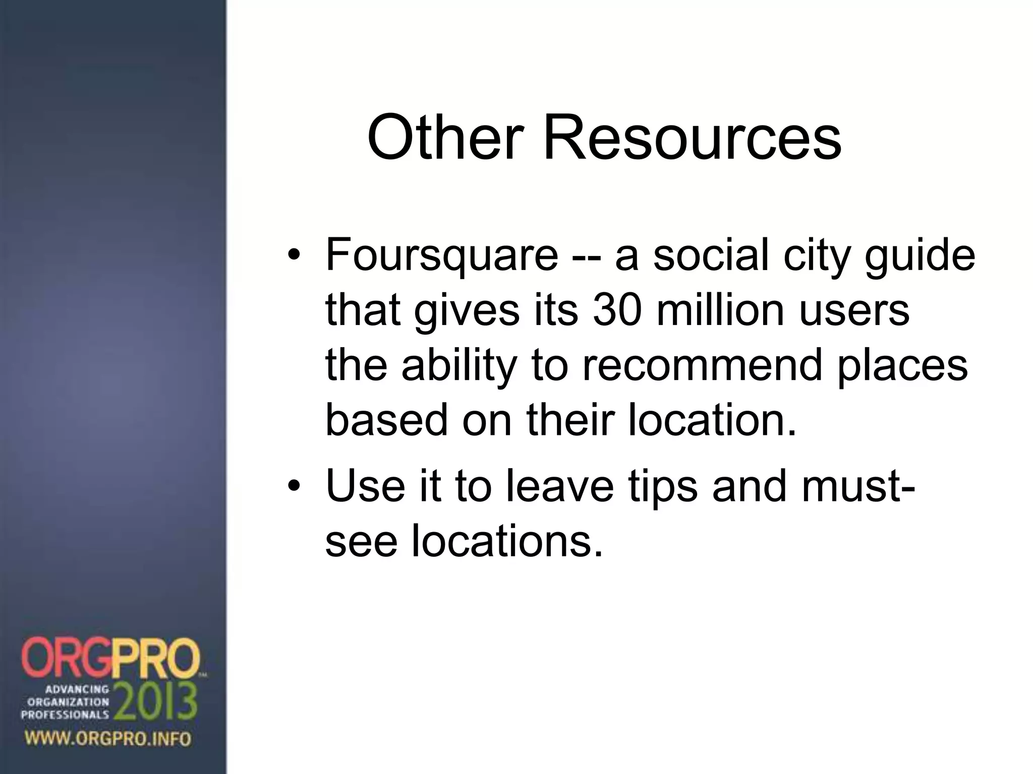 Other Resources
• Foursquare -- a social city guide
that gives its 30 million users
the ability to recommend places
based on their location.
• Use it to leave tips and must-
see locations.
 