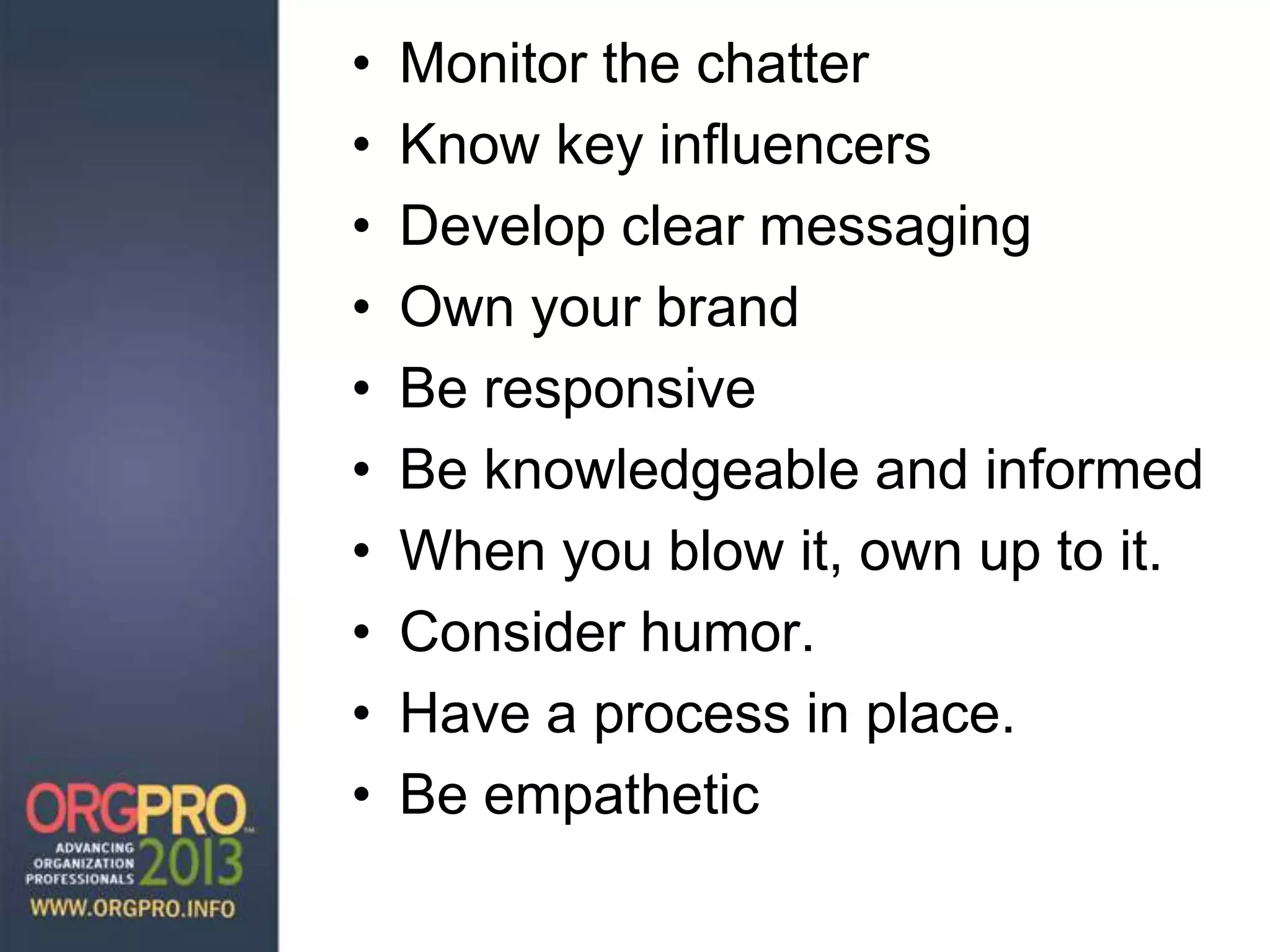 • Monitor the chatter
• Know key influencers
• Develop clear messaging
• Own your brand
• Be responsive
• Be knowledgeable and informed
• When you blow it, own up to it.
• Consider humor.
• Have a process in place.
• Be empathetic
 
