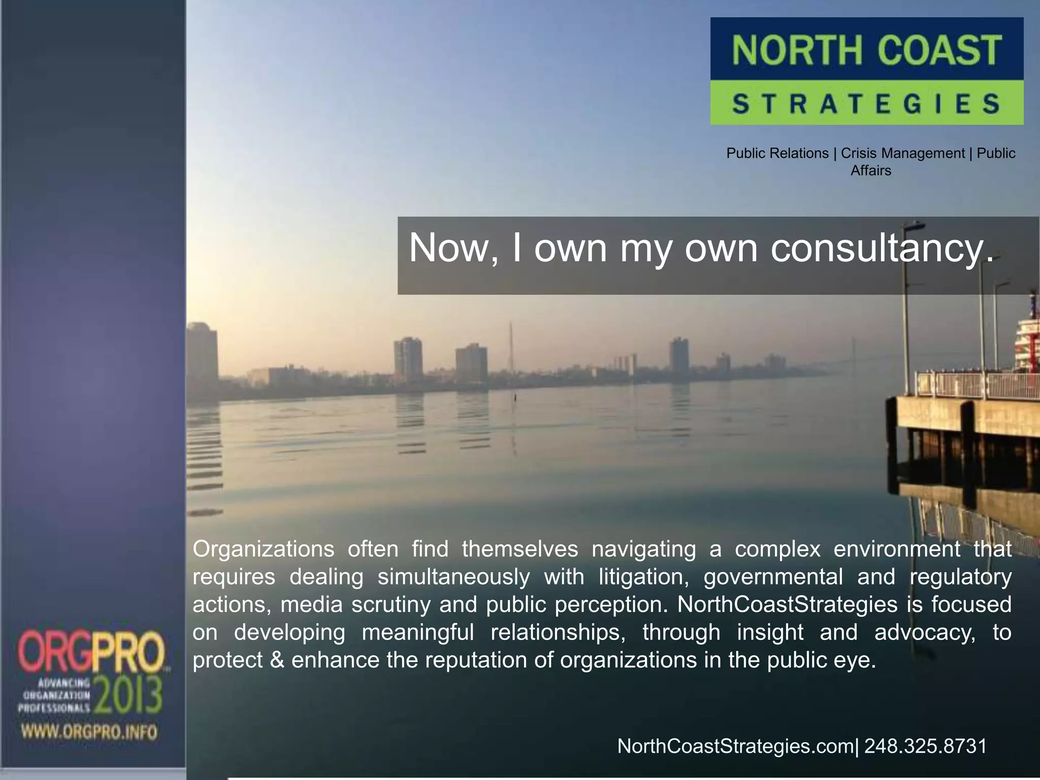 Public Relations | Crisis Management | Public
Affairs
NorthCoastStrategies.com| 248.325.8731
Now, I own my own consultancy.
Organizations often find themselves navigating a complex environment that
requires dealing simultaneously with litigation, governmental and regulatory
actions, media scrutiny and public perception. NorthCoastStrategies is focused
on developing meaningful relationships, through insight and advocacy, to
protect & enhance the reputation of organizations in the public eye.
 