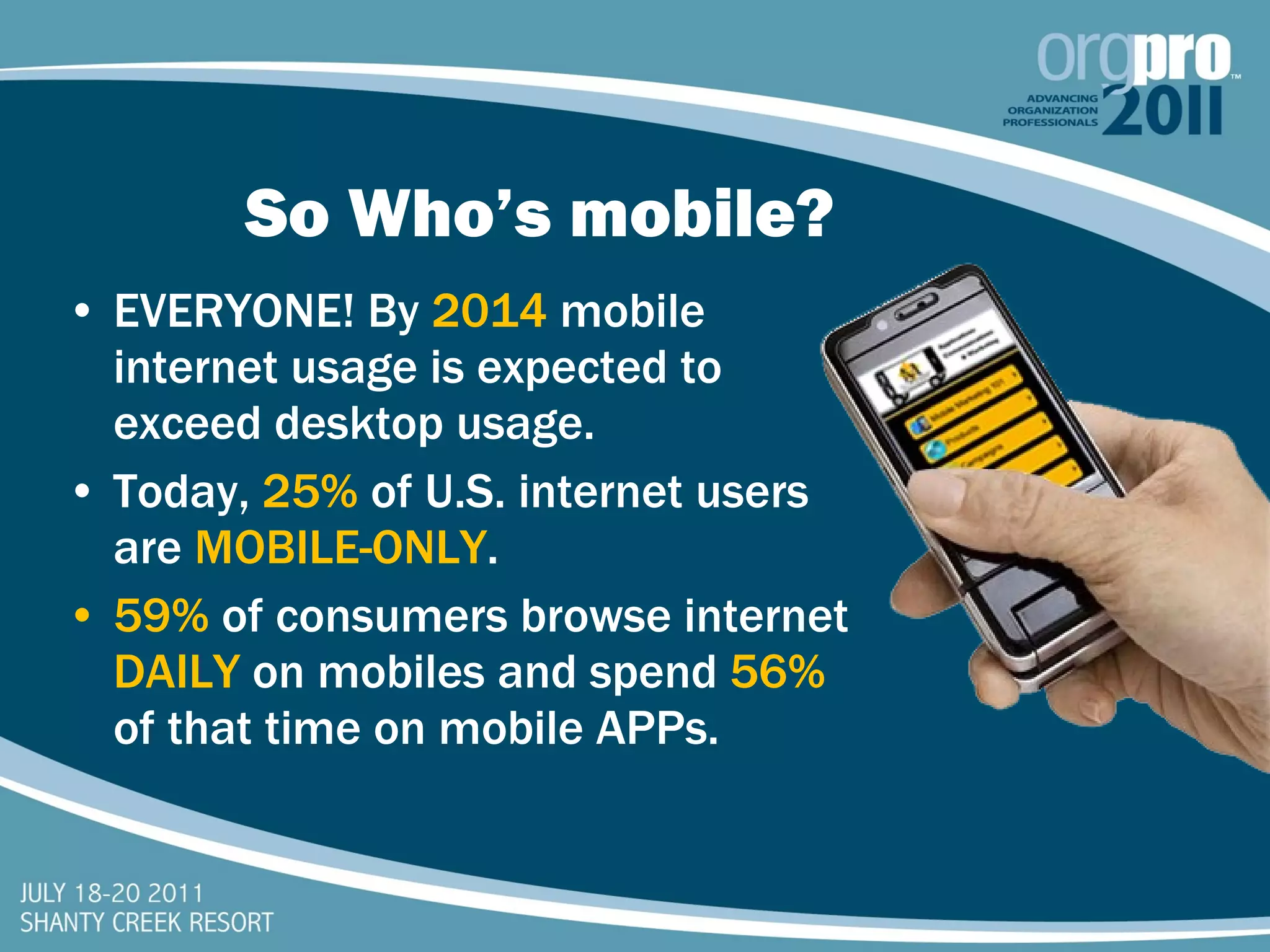So Who’s mobile? EVERYONE! By  2014  mobile internet usage is expected to exceed desktop usage. Today,  25%   of U.S. internet users are  MOBILE-ONLY . 59%   of consumers browse internet  DAILY   on mobiles and spend  56%   of that time on mobile APPs. 