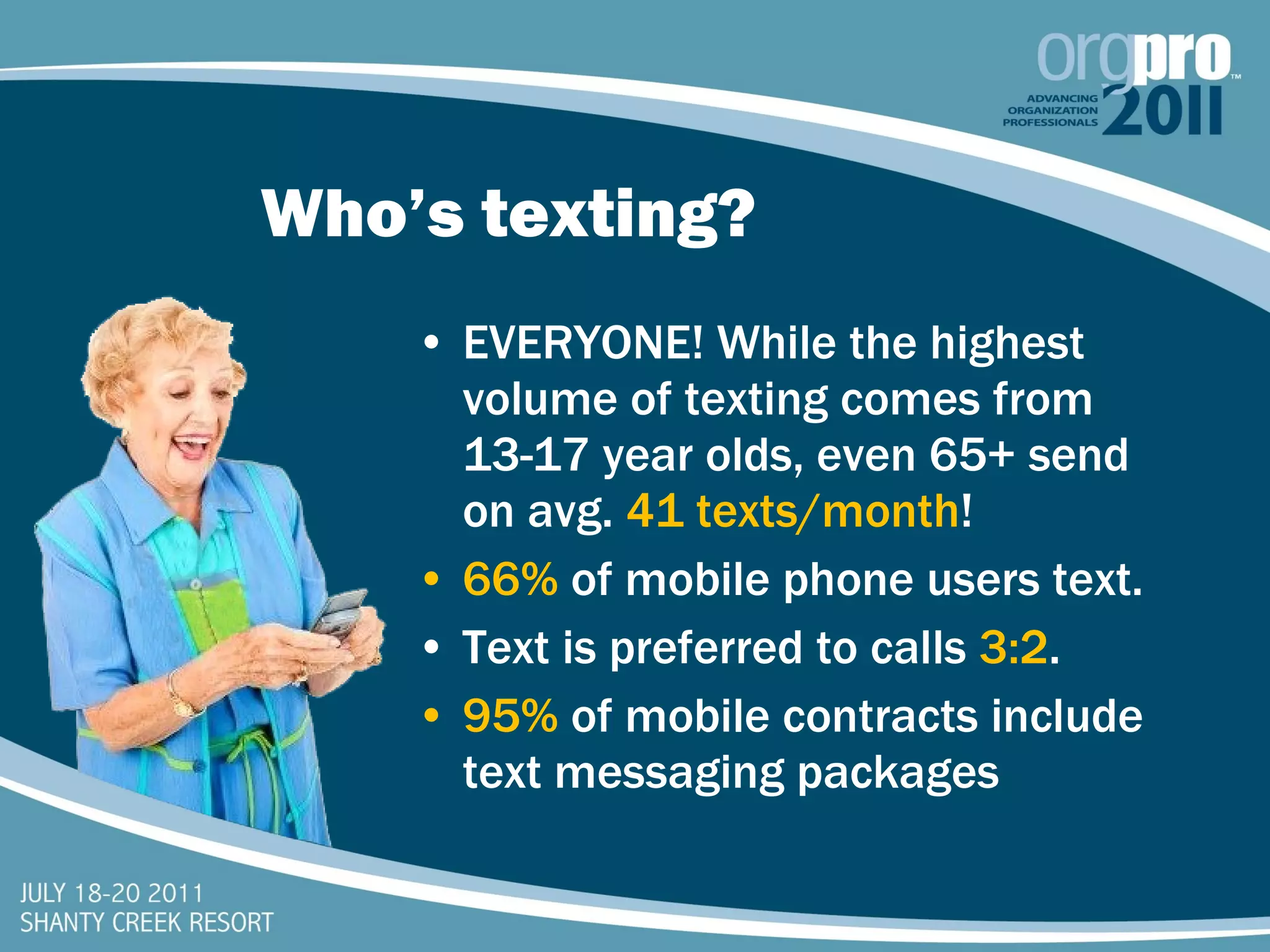 Who’s texting? EVERYONE! While the highest volume of texting comes from 13-17 year olds, even 65+ send on avg.  41 texts/month ! 66%   of mobile phone users text. Text is preferred to calls  3:2 . 95%  of mobile contracts include text messaging packages 