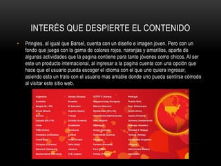 INTERÉS QUE DESPIERTE EL CONTENIDO
•   Pringles, al igual que Barsel, cuenta con un diseño e imagen joven. Pero con un
    fondo que juega con la gama de colores rojos, naranjas y amarillos, aparte de
    algunas actividades que la pagina contiene para tanto jóvenes como chicos. Al ser
    este un producto internacional, al ingresar a la pagina cuenta con una opción que
    hace que el usuario pueda escoger el idioma con el que uno quiera ingresar,
    asiendo esto un trato con el usuario mas amable donde uno pueda sentirse cómodo
    al visitar este sitio web.
 