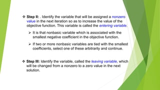  Step II: . Identify the variable that will be assigned a nonzero
value in the next iteration so as to increase the value of the
objective function. This variable is called the entering variable.
 It is that nonbasic variable which is associated with the
smallest negative coefficient in the objective function.
 If two or more nonbasic variables are tied with the smallest
coefficients, select one of these arbitrarily and continue.
 Step III: Identify the variable, called the leaving variable, which
will be changed from a nonzero to a zero value in the next
solution.
 