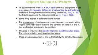 Graphical Solution to LP Problems
• An equation of the form 4x1 + 5x2 = 1500 defines a straight line in the
x1-x2 plane. An inequality defines an area bounded by a straight line.
Therefore, the region below and including the line 4x1 + 5x2 = 1500 in
the Figure represents the region defined by 4x1 + 5x2  1500.
• Same thing applies to other equations as well.
• The shaded area of the figure comprises the area common to all the
regions defined by the constraints and contains all pairs of xI and x2
that are feasible solutions to the problem.
• This area is known as the feasible region or feasible solution space.
The optimal solution must lie within this region.
• There are various pairs of x1 and x2 that satisfy the constraints such as:
 