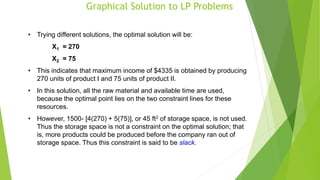 Graphical Solution to LP Problems
• Trying different solutions, the optimal solution will be:
X1 = 270
X2 = 75
• This indicates that maximum income of $4335 is obtained by producing
270 units of product I and 75 units of product II.
• In this solution, all the raw material and available time are used,
because the optimal point lies on the two constraint lines for these
resources.
• However, 1500- [4(270) + 5(75)], or 45 ft2 of storage space, is not used.
Thus the storage space is not a constraint on the optimal solution; that
is, more products could be produced before the company ran out of
storage space. Thus this constraint is said to be slack.
 