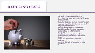 Organic recycling can also help
to reduce the costs associated with waste
management.
Landfill disposal is often expensive, as it
requires significant infrastructure and
ongoing maintenance.
By diverting organic waste from
landfills and processing it through
composting or other organic
recycling
methods, municipalities and waste
management companies can reduce
their
costs and potentially generate
revenue
through the sale of compost or other
products.
REDUCING COSTS
 