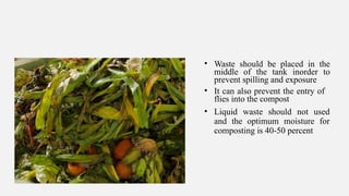 • Waste should be placed in the
middle of the tank inorder to
prevent spilling and exposure
• It can also prevent the entry of
flies into the compost
• Liquid waste should not used
and the optimum moisture for
composting is 40-50 percent
 