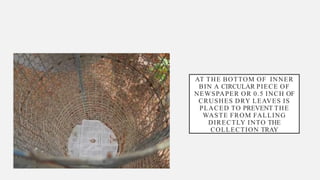 AT THE BOTTOM OF INNER
BIN A CIRCULAR PIECE OF
NEWSPAPER OR 0.5 INCH OF
CRUSHES DRY LEAVES IS
PLACED TO PREVENT THE
WASTE FROM FALLING
DIRECTLY INTO THE
COLLECTION TRAY
 