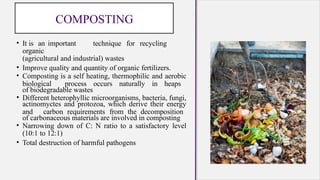 COMPOSTING
• It is an important technique for recycling
organic
(agricultural and industrial) wastes
• Improve quality and quantity of organic fertilizers.
• Composting is a self heating, thermophilic and aerobic
biological process occurs naturally in heaps
of biodegradable wastes
• Different heterophyllic microorganisms, bacteria, fungi,
actinomyctes and protozoa, which derive their energy
and carbon requirements from the decomposition
of carbonaceous materials are involved in composting
• Narrowing down of C: N ratio to a satisfactory level
(10:1 to 12:1)
• Total destruction of harmful pathogens
 