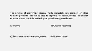 The process of converting organic waste materials into compost or other
valuable products that can be used to improve soil health, reduce the amount
of waste sent to landfills, and mitigate greenhouse gas emissions
a) recycling b) Organic recycling
c) Susutainable waste management d) None of these
 