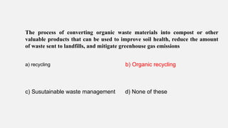 The process of converting organic waste materials into compost or other
valuable products that can be used to improve soil health, reduce the amount
of waste sent to landfills, and mitigate greenhouse gas emissions
a) recycling b) Organic recycling
c) Susutainable waste management d) None of these
 