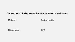 The gas formed during anaerobic decomposition of organic matter
Methane Carbon dioxide
Nitrous oxide CFC
 
