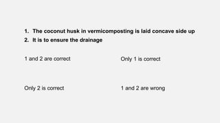 1. The coconut husk in vermicomposting is laid concave side up
2. It is to ensure the drainage
1 and 2 are correct Only 1 is correct
Only 2 is correct 1 and 2 are wrong
 