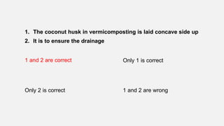 1. The coconut husk in vermicomposting is laid concave side up
2. It is to ensure the drainage
1 and 2 are correct Only 1 is correct
Only 2 is correct 1 and 2 are wrong
 