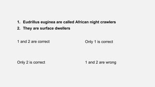 1. Eudrillus euginea are called African night crawlers
2. They are surface dwellers
1 and 2 are correct Only 1 is correct
Only 2 is correct 1 and 2 are wrong
 