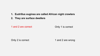 1. Eudrillus euginea are called African night crawlers
2. They are surface dwellers
1 and 2 are correct Only 1 is correct
Only 2 is correct 1 and 2 are wrong
 