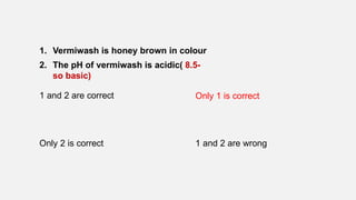 1. Vermiwash is honey brown in colour
2. The pH of vermiwash is acidic( 8.5-
so basic)
1 and 2 are correct Only 1 is correct
Only 2 is correct 1 and 2 are wrong
 