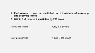1. Earthworms can be multiplied in 1:1 mixture of cowdung
and decaying leaves
2. Within 1 -2 months it multiplies by 200 times
1 and 2 are correct Only 1 is correct
Only 2 is correct 1 and 2 are wrong
 