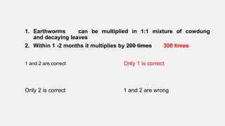1. Earthworms can be multiplied in 1:1 mixture of cowdung
and decaying leaves
2. Within 1 -2 months it multiplies by 200 times 300 times
1 and 2 are correct Only 1 is correct
Only 2 is correct 1 and 2 are wrong
 