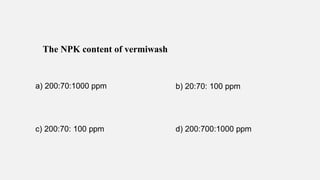 The NPK content of vermiwash
a) 200:70:1000 ppm b) 20:70: 100 ppm
c) 200:70: 100 ppm d) 200:700:1000 ppm
 