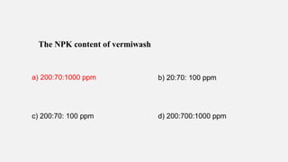 The NPK content of vermiwash
a) 200:70:1000 ppm b) 20:70: 100 ppm
c) 200:70: 100 ppm d) 200:700:1000 ppm
 