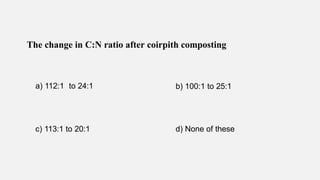 The change in C:N ratio after coirpith composting
a) 112:1 to 24:1 b) 100:1 to 25:1
c) 113:1 to 20:1 d) None of these
 