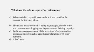 What are the advantages of vermicompost
a) When added to clay soil, loosens the soil and provides the
passage for the entry of air.
b) The mucus associated with it being hygroscopic, absorbs water
and prevents water logging and improves water holding capacity.
c) In the vermicompost, some of the secretions of worms and the
associated microbes act as growth promoter along with other
nutrients.
d) All of these
 