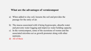 What are the advantages of vermicompost
a) When added to clay soil, loosens the soil and provides the
passage for the entry of air.
b) The mucus associated with it being hygroscopic, absorbs water
and prevents water logging and improves water holding capacity.
c) In the vermicompost, some of the secretions of worms and the
associated microbes act as growth promoter along with other
nutrients.
d) All of these
 