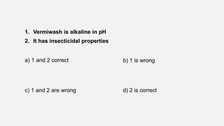1. Vermiwash is alkaline in pH
2. It has insecticidal properties
a) 1 and 2 correct b) 1 is wrong
c) 1 and 2 are wrong d) 2 is correct
 